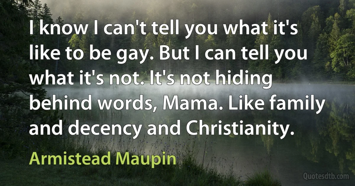 I know I can't tell you what it's like to be gay. But I can tell you what it's not. It's not hiding behind words, Mama. Like family and decency and Christianity. (Armistead Maupin)