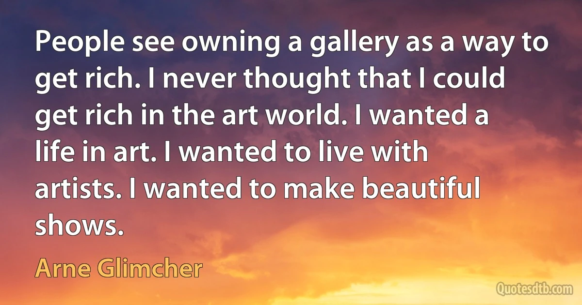 People see owning a gallery as a way to get rich. I never thought that I could get rich in the art world. I wanted a life in art. I wanted to live with artists. I wanted to make beautiful shows. (Arne Glimcher)