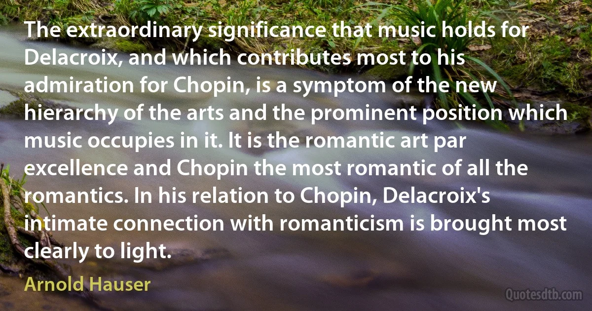 The extraordinary significance that music holds for Delacroix, and which contributes most to his admiration for Chopin, is a symptom of the new hierarchy of the arts and the prominent position which music occupies in it. It is the romantic art par excellence and Chopin the most romantic of all the romantics. In his relation to Chopin, Delacroix's intimate connection with romanticism is brought most clearly to light. (Arnold Hauser)