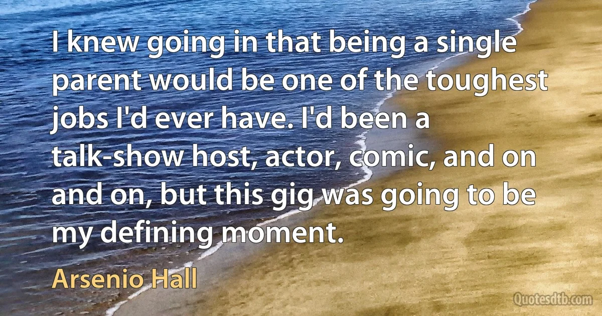 I knew going in that being a single parent would be one of the toughest jobs I'd ever have. I'd been a talk-show host, actor, comic, and on and on, but this gig was going to be my defining moment. (Arsenio Hall)