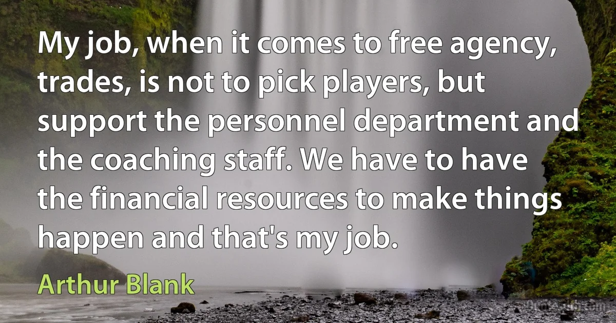 My job, when it comes to free agency, trades, is not to pick players, but support the personnel department and the coaching staff. We have to have the financial resources to make things happen and that's my job. (Arthur Blank)