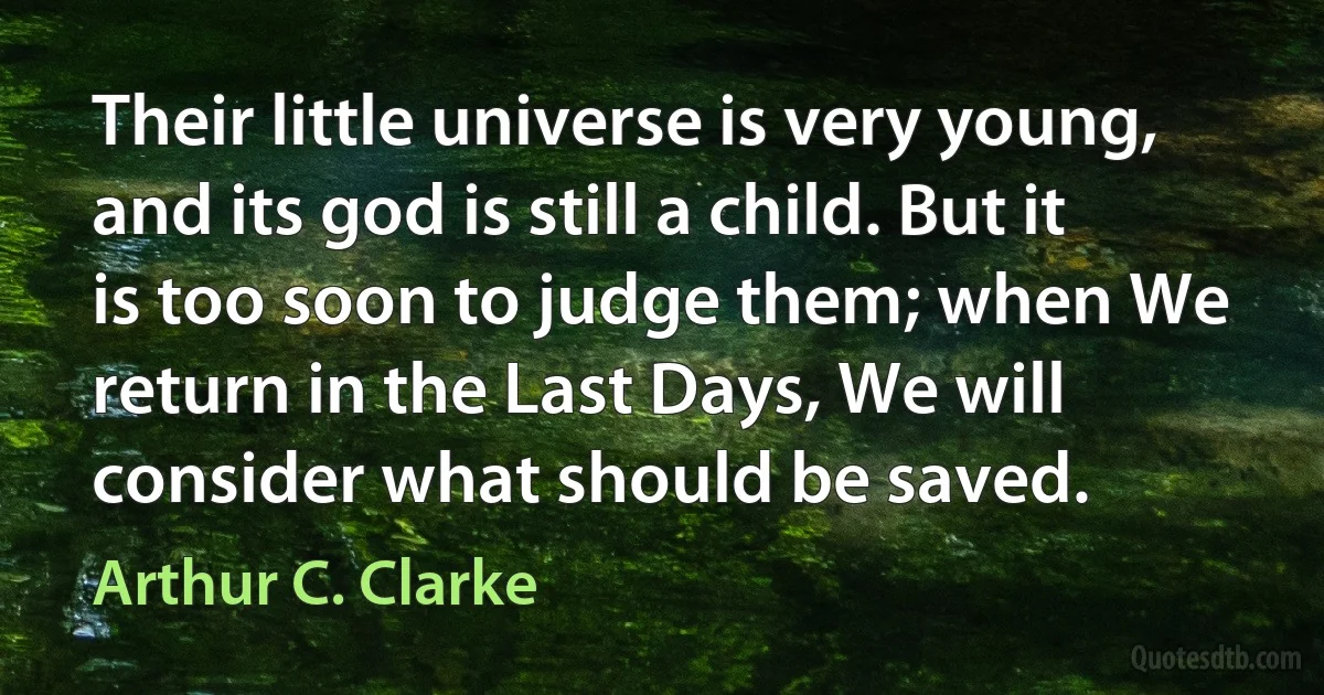 Their little universe is very young, and its god is still a child. But it is too soon to judge them; when We return in the Last Days, We will consider what should be saved. (Arthur C. Clarke)