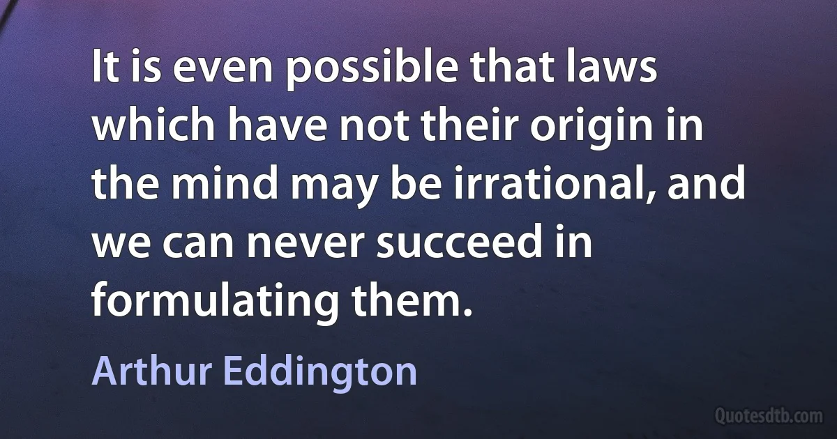 It is even possible that laws which have not their origin in the mind may be irrational, and we can never succeed in formulating them. (Arthur Eddington)