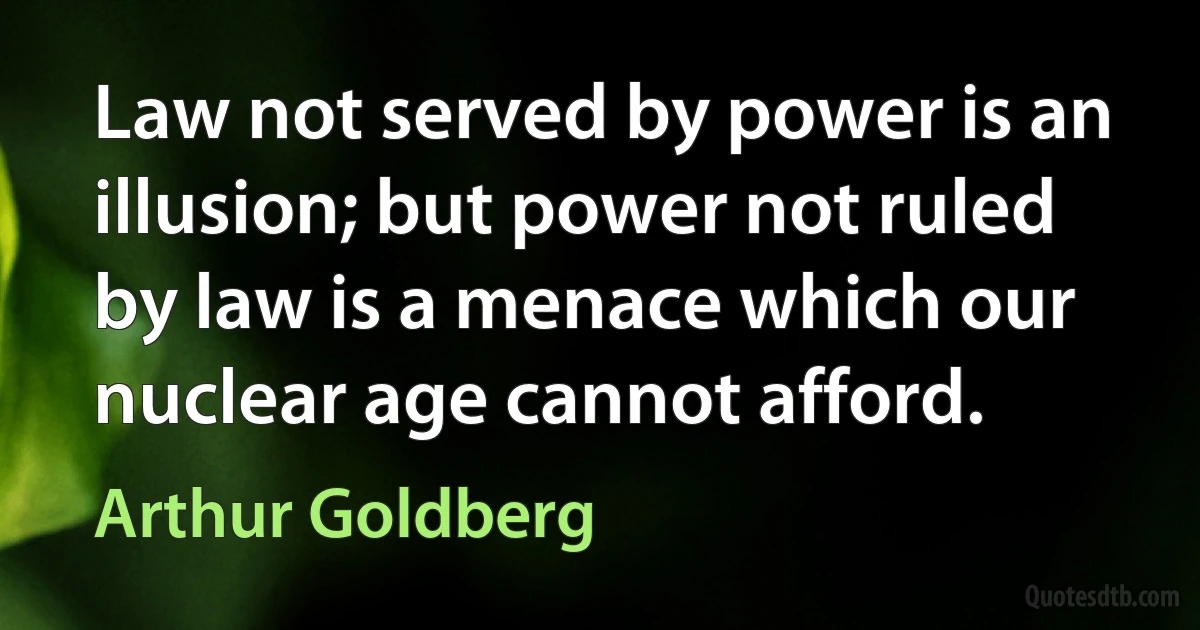 Law not served by power is an illusion; but power not ruled by law is a menace which our nuclear age cannot afford. (Arthur Goldberg)