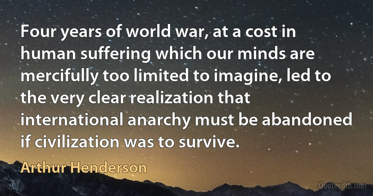 Four years of world war, at a cost in human suffering which our minds are mercifully too limited to imagine, led to the very clear realization that international anarchy must be abandoned if civilization was to survive. (Arthur Henderson)