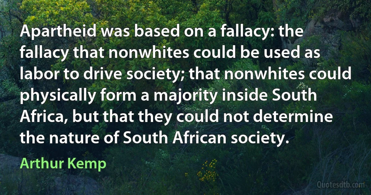 Apartheid was based on a fallacy: the fallacy that nonwhites could be used as labor to drive society; that nonwhites could physically form a majority inside South Africa, but that they could not determine the nature of South African society. (Arthur Kemp)