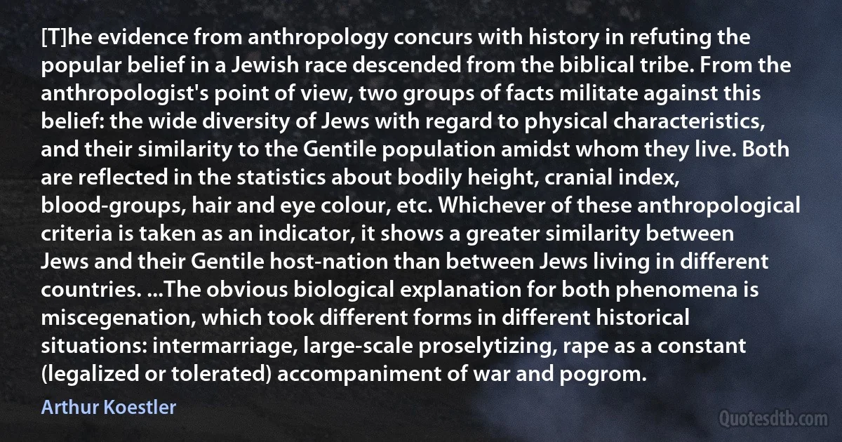 [T]he evidence from anthropology concurs with history in refuting the popular belief in a Jewish race descended from the biblical tribe. From the anthropologist's point of view, two groups of facts militate against this belief: the wide diversity of Jews with regard to physical characteristics, and their similarity to the Gentile population amidst whom they live. Both are reflected in the statistics about bodily height, cranial index, blood-groups, hair and eye colour, etc. Whichever of these anthropological criteria is taken as an indicator, it shows a greater similarity between Jews and their Gentile host-nation than between Jews living in different countries. ...The obvious biological explanation for both phenomena is miscegenation, which took different forms in different historical situations: intermarriage, large-scale proselytizing, rape as a constant (legalized or tolerated) accompaniment of war and pogrom. (Arthur Koestler)