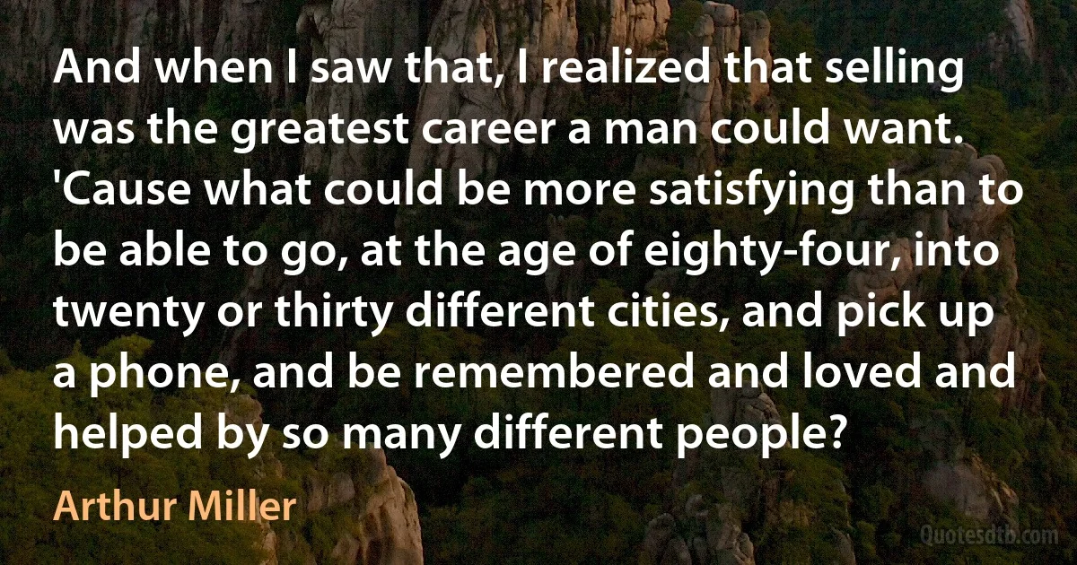 And when I saw that, I realized that selling was the greatest career a man could want. 'Cause what could be more satisfying than to be able to go, at the age of eighty-four, into twenty or thirty different cities, and pick up a phone, and be remembered and loved and helped by so many different people? (Arthur Miller)