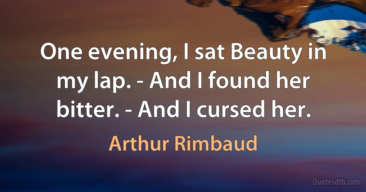 One evening, I sat Beauty in my lap. - And I found her bitter. - And I cursed her. (Arthur Rimbaud)