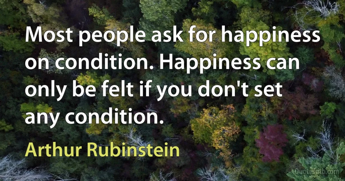 Most people ask for happiness on condition. Happiness can only be felt if you don't set any condition. (Arthur Rubinstein)