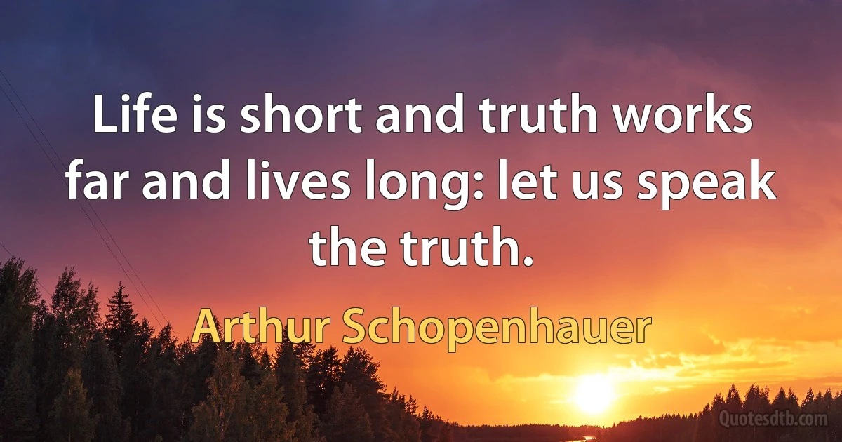 Life is short and truth works far and lives long: let us speak the truth. (Arthur Schopenhauer)