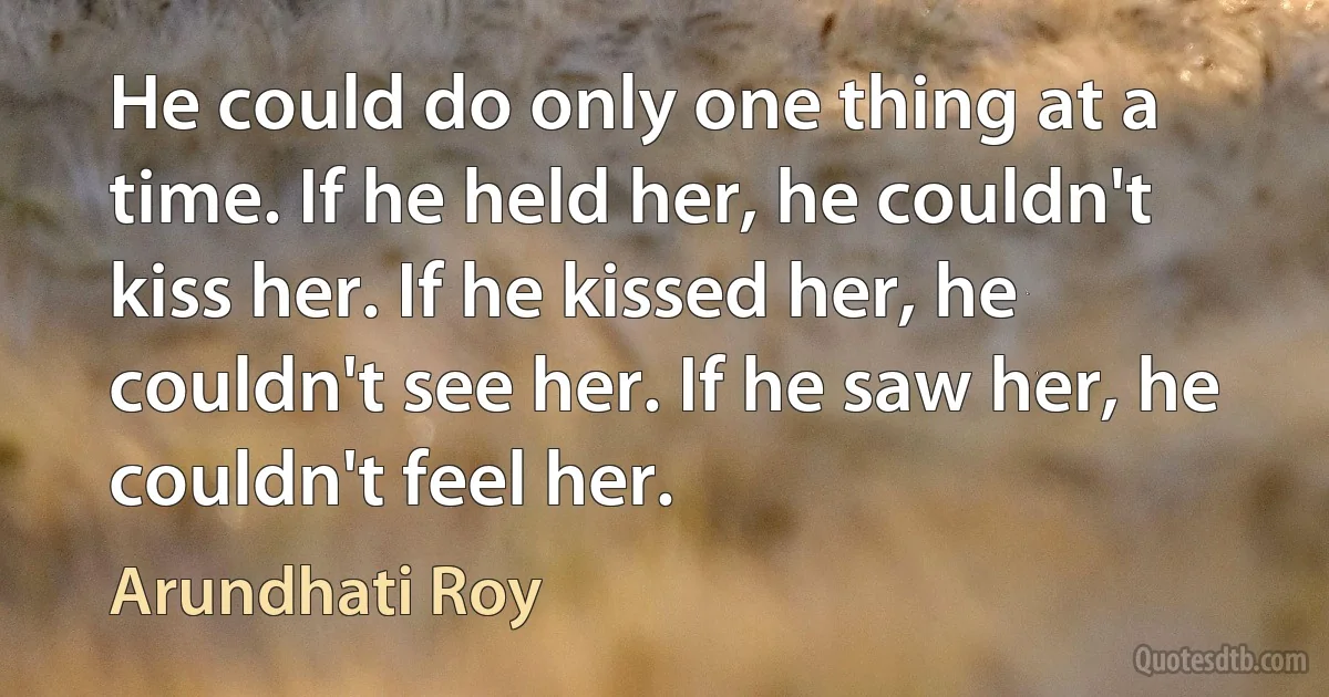 He could do only one thing at a time. If he held her, he couldn't kiss her. If he kissed her, he couldn't see her. If he saw her, he couldn't feel her. (Arundhati Roy)