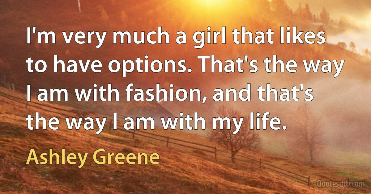 I'm very much a girl that likes to have options. That's the way I am with fashion, and that's the way I am with my life. (Ashley Greene)