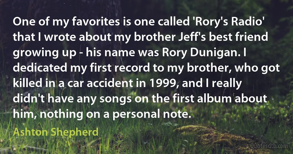 One of my favorites is one called 'Rory's Radio' that I wrote about my brother Jeff's best friend growing up - his name was Rory Dunigan. I dedicated my first record to my brother, who got killed in a car accident in 1999, and I really didn't have any songs on the first album about him, nothing on a personal note. (Ashton Shepherd)