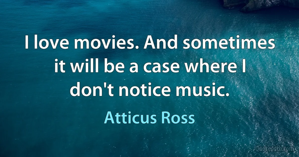 I love movies. And sometimes it will be a case where I don't notice music. (Atticus Ross)