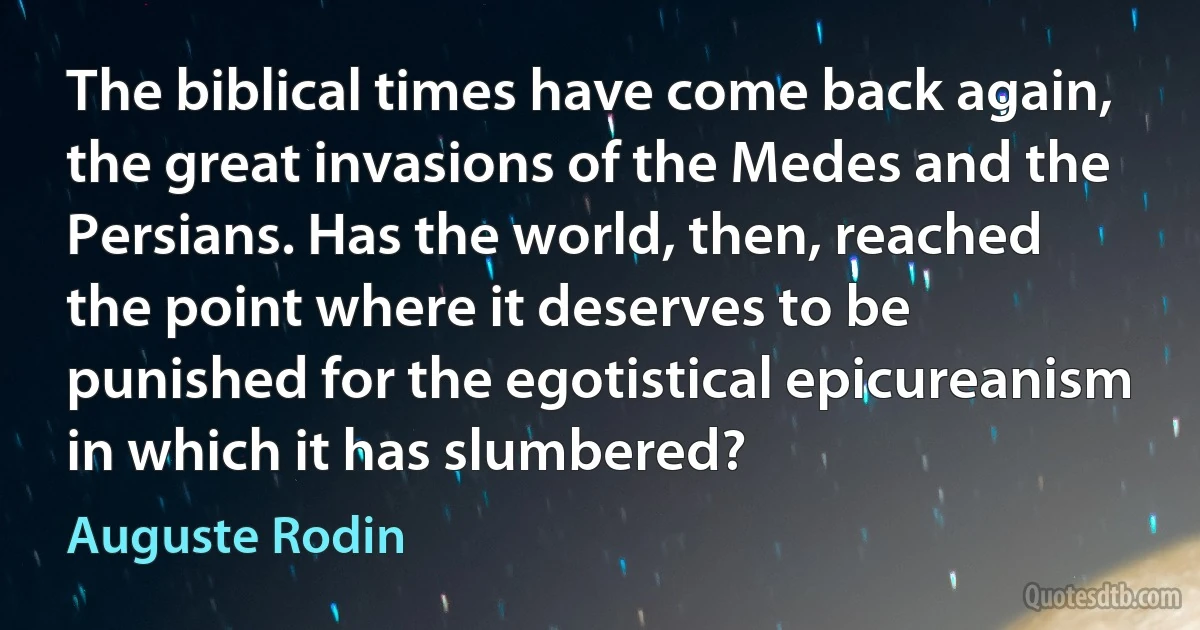 The biblical times have come back again, the great invasions of the Medes and the Persians. Has the world, then, reached the point where it deserves to be punished for the egotistical epicureanism in which it has slumbered? (Auguste Rodin)