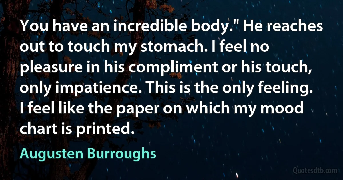 You have an incredible body." He reaches out to touch my stomach. I feel no pleasure in his compliment or his touch, only impatience. This is the only feeling. I feel like the paper on which my mood chart is printed. (Augusten Burroughs)