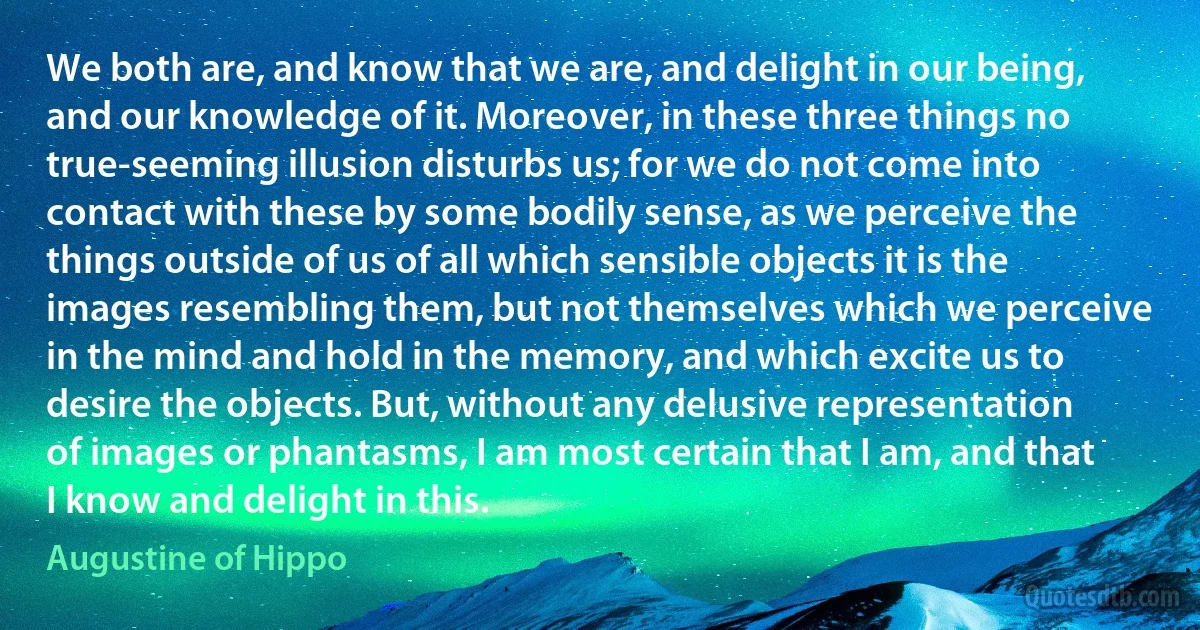 We both are, and know that we are, and delight in our being, and our knowledge of it. Moreover, in these three things no true-seeming illusion disturbs us; for we do not come into contact with these by some bodily sense, as we perceive the things outside of us of all which sensible objects it is the images resembling them, but not themselves which we perceive in the mind and hold in the memory, and which excite us to desire the objects. But, without any delusive representation of images or phantasms, I am most certain that I am, and that I know and delight in this. (Augustine of Hippo)