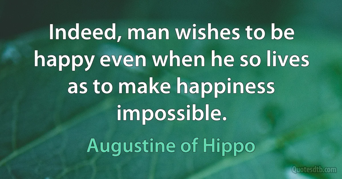 Indeed, man wishes to be happy even when he so lives as to make happiness impossible. (Augustine of Hippo)