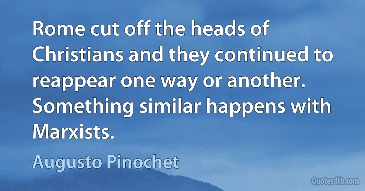 Rome cut off the heads of Christians and they continued to reappear one way or another. Something similar happens with Marxists. (Augusto Pinochet)