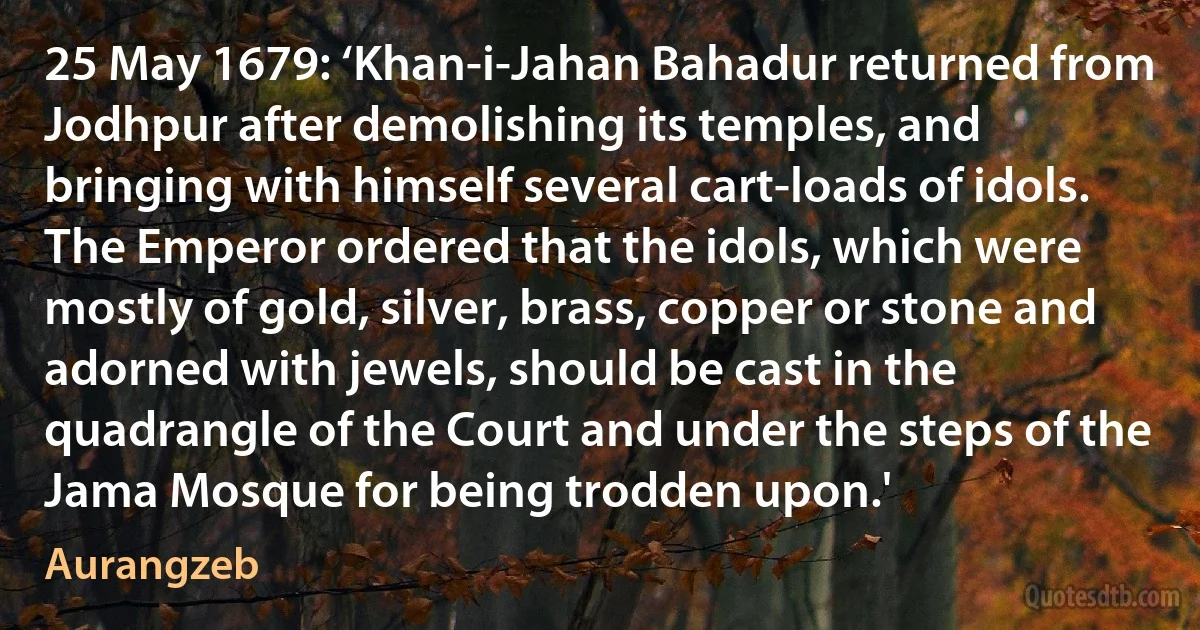 25 May 1679: ‘Khan-i-Jahan Bahadur returned from Jodhpur after demolishing its temples, and bringing with himself several cart-loads of idols. The Emperor ordered that the idols, which were mostly of gold, silver, brass, copper or stone and adorned with jewels, should be cast in the quadrangle of the Court and under the steps of the Jama Mosque for being trodden upon.' (Aurangzeb)