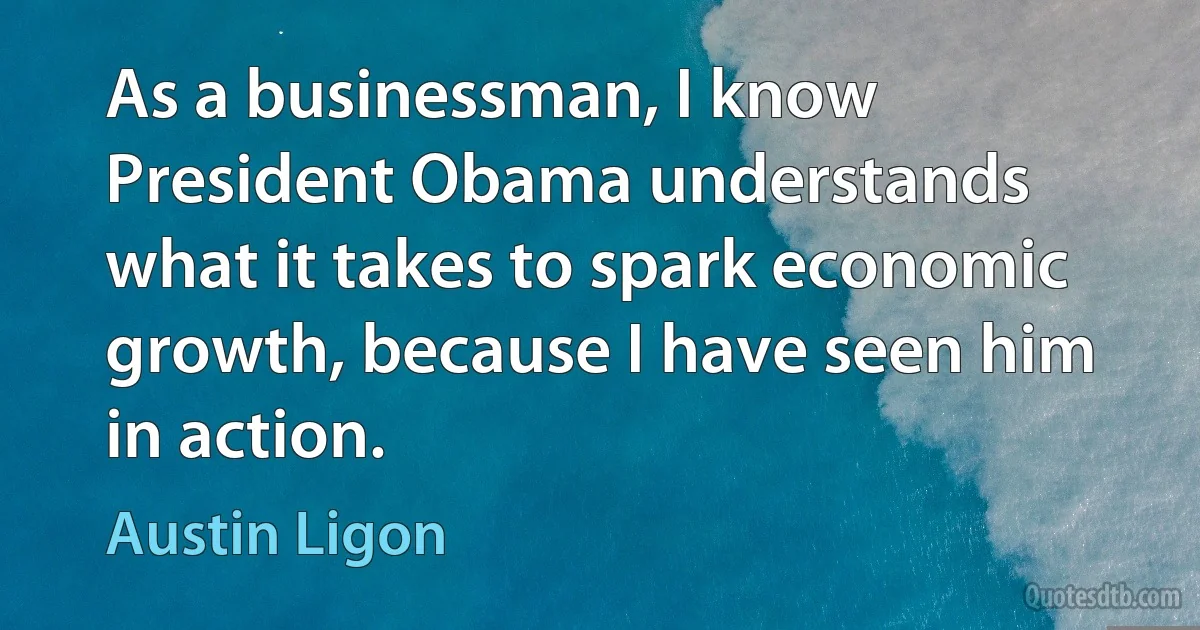 As a businessman, I know President Obama understands what it takes to spark economic growth, because I have seen him in action. (Austin Ligon)