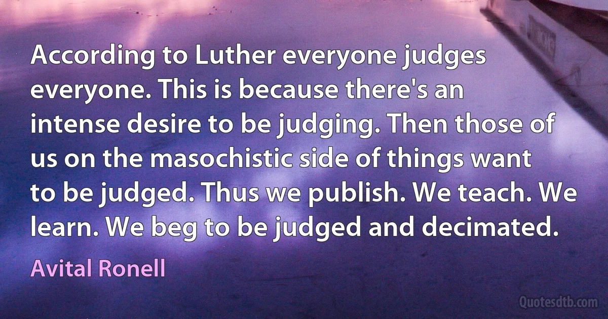 According to Luther everyone judges everyone. This is because there's an intense desire to be judging. Then those of us on the masochistic side of things want to be judged. Thus we publish. We teach. We learn. We beg to be judged and decimated. (Avital Ronell)