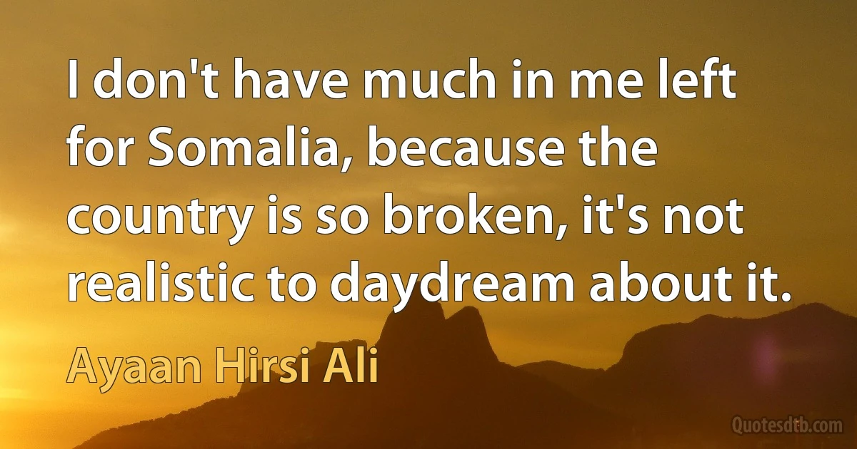 I don't have much in me left for Somalia, because the country is so broken, it's not realistic to daydream about it. (Ayaan Hirsi Ali)