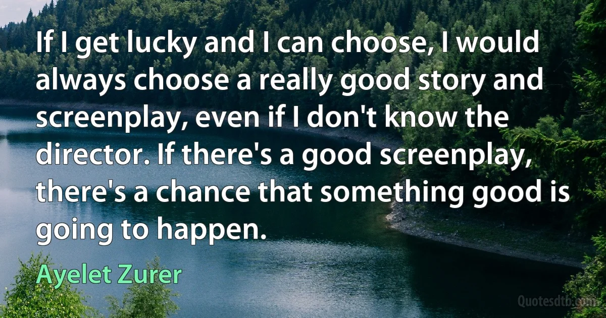 If I get lucky and I can choose, I would always choose a really good story and screenplay, even if I don't know the director. If there's a good screenplay, there's a chance that something good is going to happen. (Ayelet Zurer)