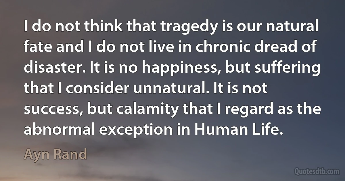 I do not think that tragedy is our natural fate and I do not live in chronic dread of disaster. It is no happiness, but suffering that I consider unnatural. It is not success, but calamity that I regard as the abnormal exception in Human Life. (Ayn Rand)