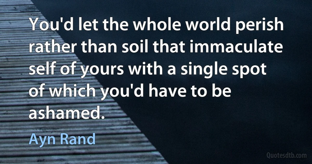 You'd let the whole world perish rather than soil that immaculate self of yours with a single spot of which you'd have to be ashamed. (Ayn Rand)