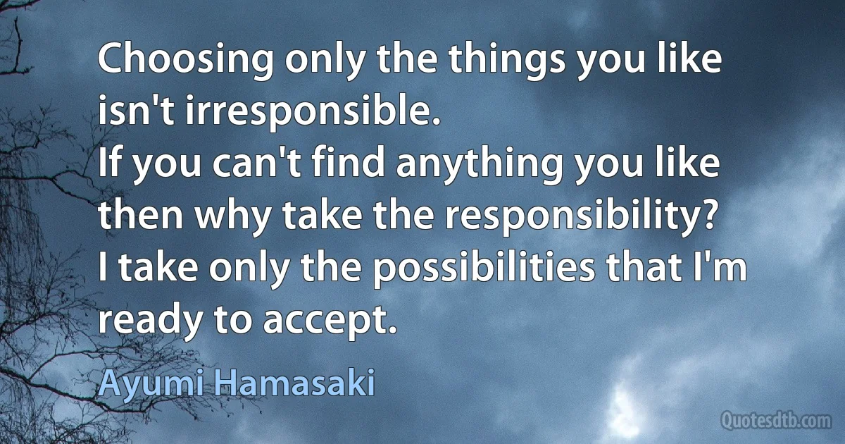 Choosing only the things you like
isn't irresponsible.
If you can't find anything you like
then why take the responsibility?
I take only the possibilities that I'm ready to accept. (Ayumi Hamasaki)