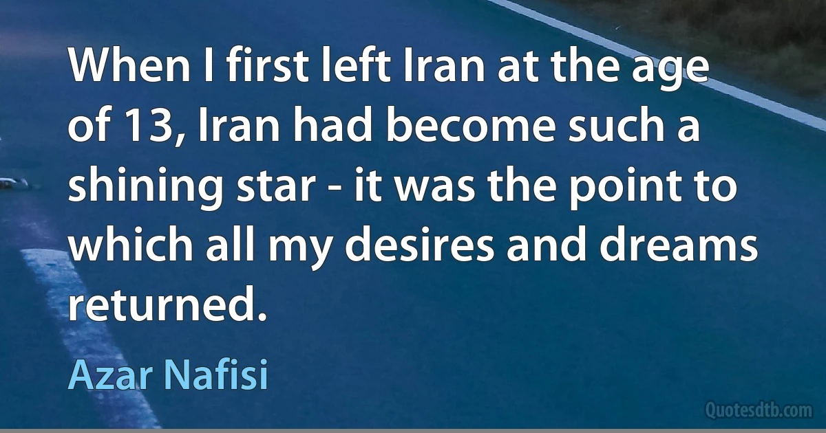 When I first left Iran at the age of 13, Iran had become such a shining star - it was the point to which all my desires and dreams returned. (Azar Nafisi)