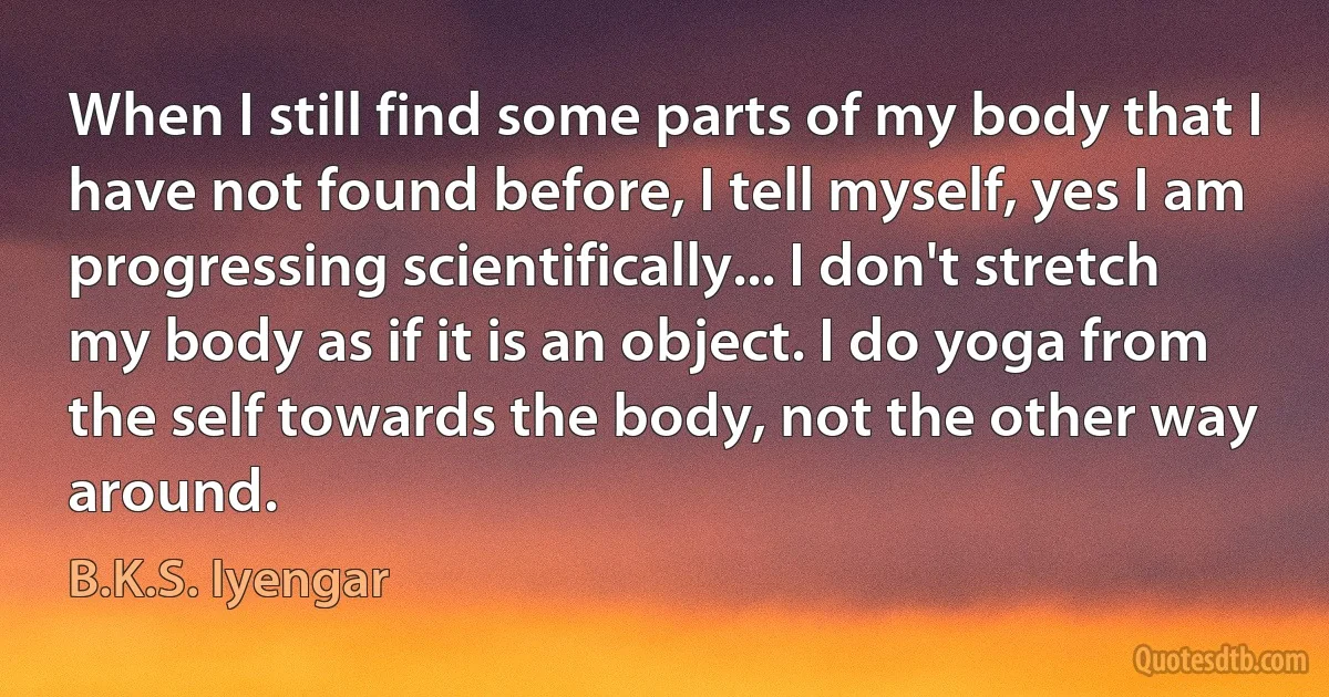 When I still find some parts of my body that I have not found before, I tell myself, yes I am progressing scientifically... I don't stretch my body as if it is an object. I do yoga from the self towards the body, not the other way around. (B.K.S. Iyengar)