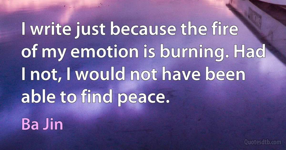 I write just because the fire of my emotion is burning. Had I not, I would not have been able to find peace. (Ba Jin)