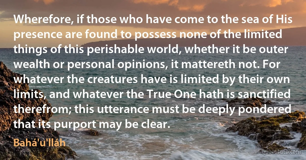 Wherefore, if those who have come to the sea of His presence are found to possess none of the limited things of this perishable world, whether it be outer wealth or personal opinions, it mattereth not. For whatever the creatures have is limited by their own limits, and whatever the True One hath is sanctified therefrom; this utterance must be deeply pondered that its purport may be clear. (Bahá'u'lláh)