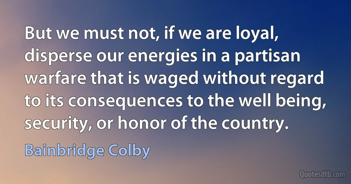 But we must not, if we are loyal, disperse our energies in a partisan warfare that is waged without regard to its consequences to the well being, security, or honor of the country. (Bainbridge Colby)