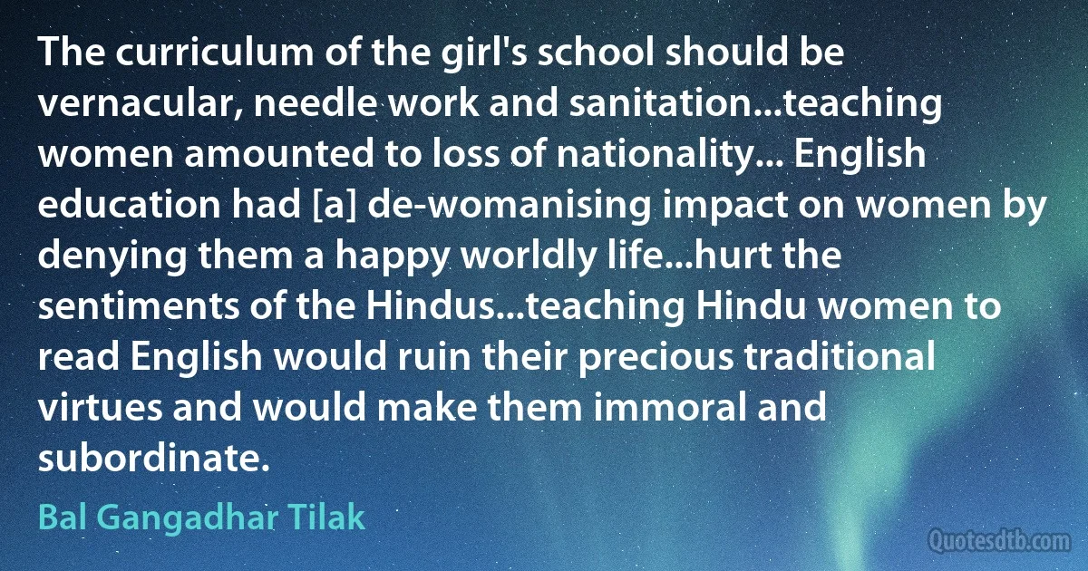 The curriculum of the girl's school should be vernacular, needle work and sanitation...teaching women amounted to loss of nationality... English education had [a] de-womanising impact on women by denying them a happy worldly life...hurt the sentiments of the Hindus...teaching Hindu women to read English would ruin their precious traditional virtues and would make them immoral and subordinate. (Bal Gangadhar Tilak)