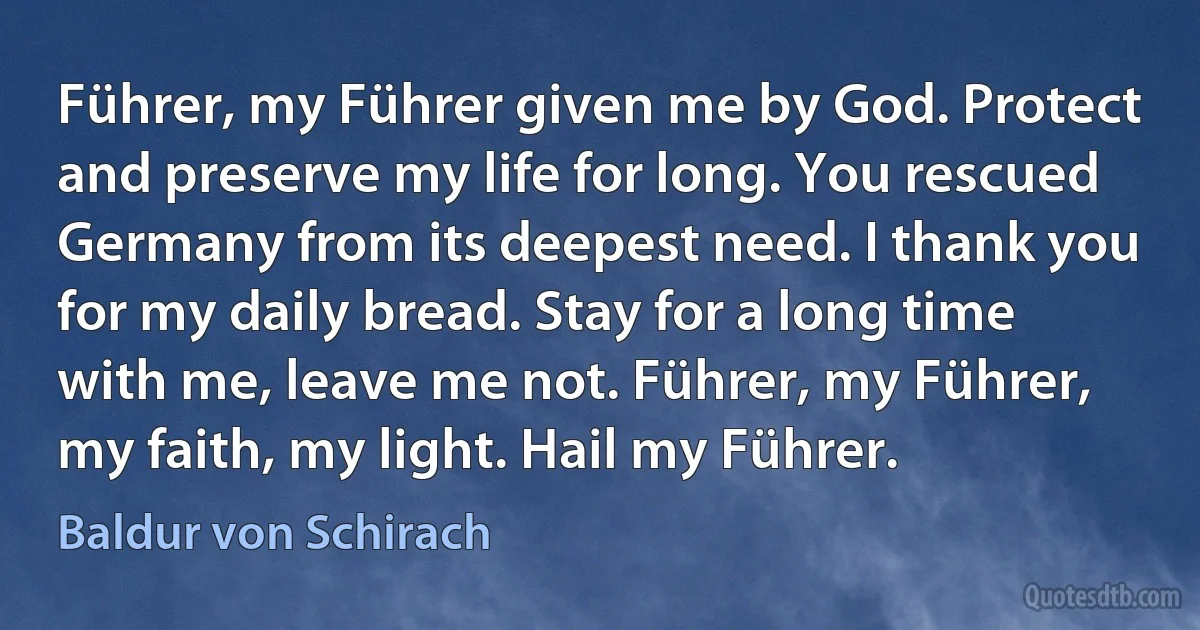 Führer, my Führer given me by God. Protect and preserve my life for long. You rescued Germany from its deepest need. I thank you for my daily bread. Stay for a long time with me, leave me not. Führer, my Führer, my faith, my light. Hail my Führer. (Baldur von Schirach)