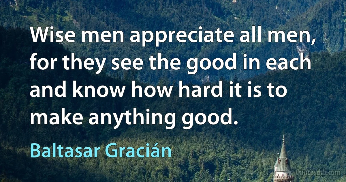 Wise men appreciate all men, for they see the good in each and know how hard it is to make anything good. (Baltasar Gracián)