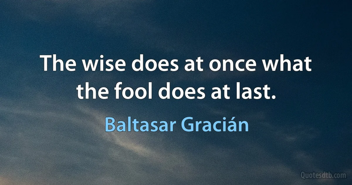 The wise does at once what the fool does at last. (Baltasar Gracián)