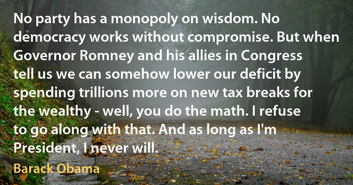 No party has a monopoly on wisdom. No democracy works without compromise. But when Governor Romney and his allies in Congress tell us we can somehow lower our deficit by spending trillions more on new tax breaks for the wealthy - well, you do the math. I refuse to go along with that. And as long as I'm President, I never will. (Barack Obama)