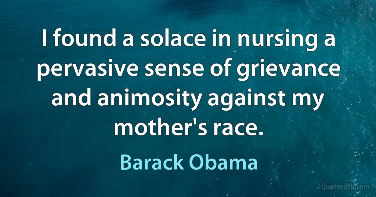 I found a solace in nursing a pervasive sense of grievance and animosity against my mother's race. (Barack Obama)