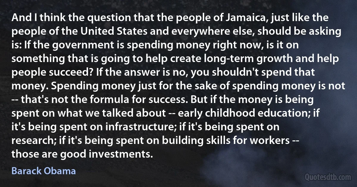 And I think the question that the people of Jamaica, just like the people of the United States and everywhere else, should be asking is: If the government is spending money right now, is it on something that is going to help create long-term growth and help people succeed? If the answer is no, you shouldn't spend that money. Spending money just for the sake of spending money is not -- that's not the formula for success. But if the money is being spent on what we talked about -- early childhood education; if it's being spent on infrastructure; if it's being spent on research; if it's being spent on building skills for workers -- those are good investments. (Barack Obama)