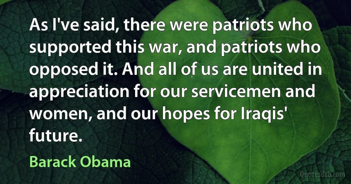 As I've said, there were patriots who supported this war, and patriots who opposed it. And all of us are united in appreciation for our servicemen and women, and our hopes for Iraqis' future. (Barack Obama)