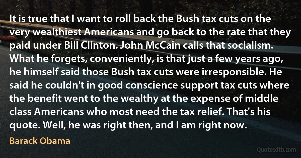 It is true that I want to roll back the Bush tax cuts on the very wealthiest Americans and go back to the rate that they paid under Bill Clinton. John McCain calls that socialism. What he forgets, conveniently, is that just a few years ago, he himself said those Bush tax cuts were irresponsible. He said he couldn't in good conscience support tax cuts where the benefit went to the wealthy at the expense of middle class Americans who most need the tax relief. That's his quote. Well, he was right then, and I am right now. (Barack Obama)