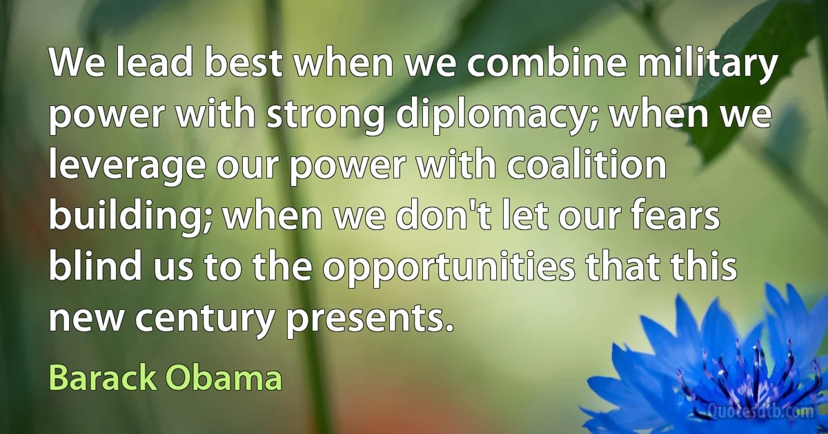 We lead best when we combine military power with strong diplomacy; when we leverage our power with coalition building; when we don't let our fears blind us to the opportunities that this new century presents. (Barack Obama)