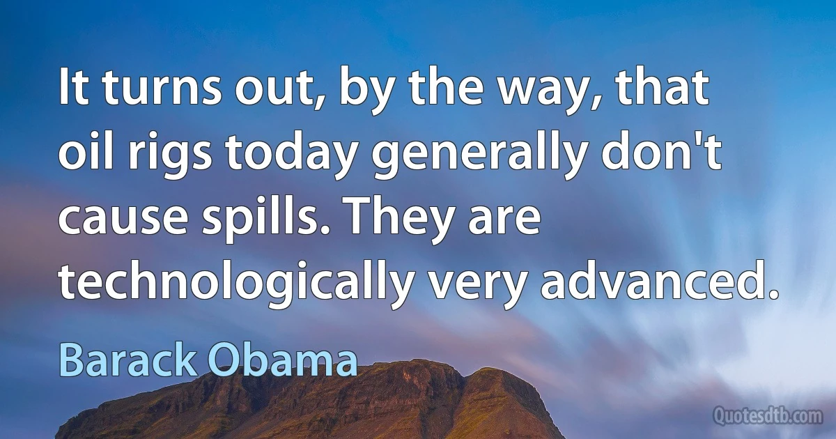 It turns out, by the way, that oil rigs today generally don't cause spills. They are technologically very advanced. (Barack Obama)