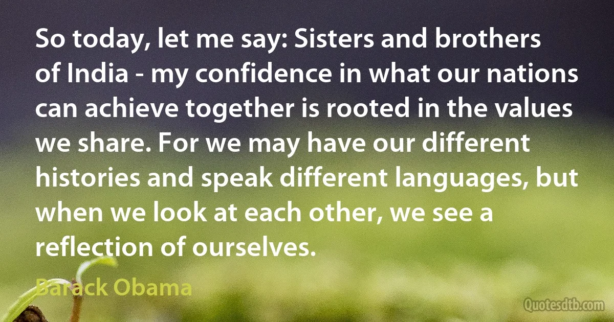 So today, let me say: Sisters and brothers of India - my confidence in what our nations can achieve together is rooted in the values we share. For we may have our different histories and speak different languages, but when we look at each other, we see a reflection of ourselves. (Barack Obama)