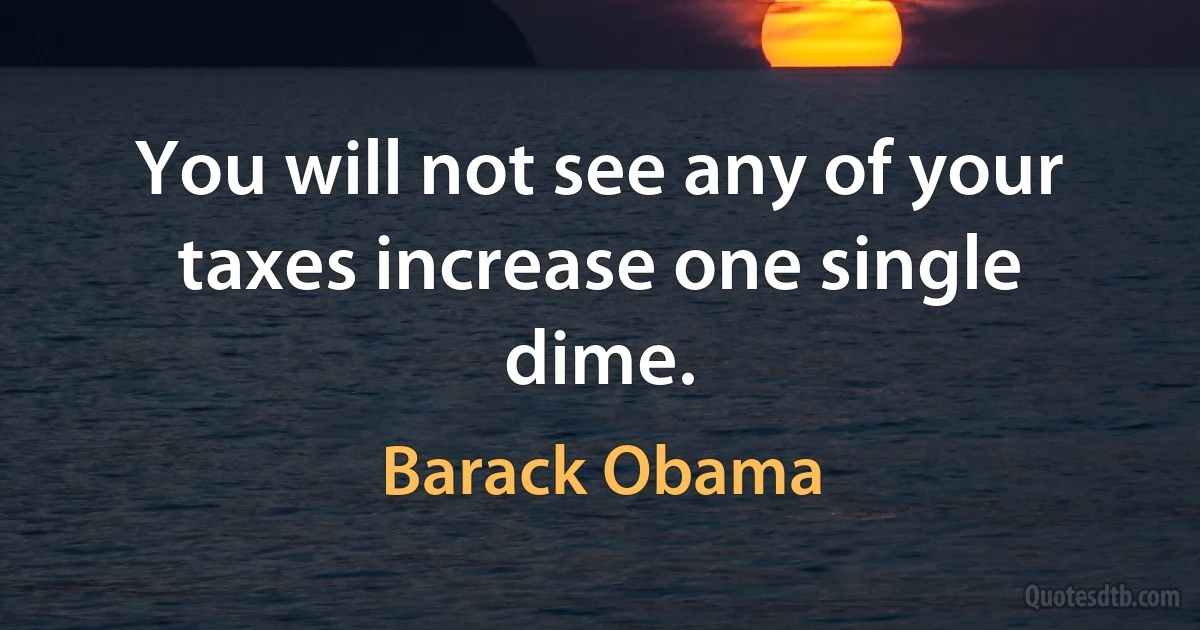 You will not see any of your taxes increase one single dime. (Barack Obama)